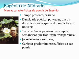 Eugénio de Andrade
Marcas características da poesia de Eugénio:
             Tempo presente/passado
             Densidade poética: por vezes, um ou
              dois versos são capazes de conter todo o
              universo;
             Transparência: palavras de campos
              semânticos que traduzem transparência;
             Jogo de luzes e sombras;
             Carácter predominante eufórico da sua
              poesia.
 