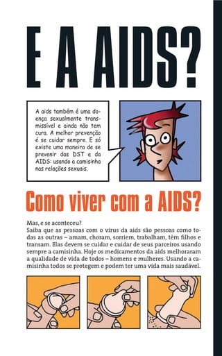 E A AIDS?
   A aids também é uma do-
   ença sexualmente trans-
   missível e ainda não tem
   cura. A melhor prevenção
   é se cuidar sempre. E só
   existe uma maneira de se
   prevenir das DST e da
   AIDS: usando a camisinha
   nas relações sexuais.




Como viver com a AIDS?
Mas, e se aconteceu?
Saiba que as pessoas com o vírus da aids são pessoas como to-
das as outras – amam, choram, sorriem, trabalham, têm ﬁlhos e
transam. Elas devem se cuidar e cuidar de seus parceiros usando
sempre a camisinha. Hoje os medicamentos da aids melhoraram
a qualidade de vida de todos – homens e mulheres. Usando a ca-
misinha todos se protegem e podem ter uma vida mais saudável.
 