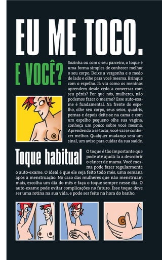 EU ME TOCO.               Sozinha ou com o seu parceiro, o toque é



E VOCÊ?
                          uma forma simples de conhecer melhor
                          o seu corpo. Deixe a vergonha e o medo
                          de lado e olhe para você mesma. Brinque
                          com o espelho. Já viu como os meninos
                          aprendem desde cedo a conversar com
                          seu pênis? Por que nós, mulheres, não
                          podemos fazer o mesmo? Esse auto-exa-
                          me é fundamental. Na frente do espe-
                          lho, olhe seu corpo, seus seios, quadris,
                          pernas e depois deite-se na cama e com
                          um espelho pequeno olhe sua vagina,
                          conheça um pouco sobre você mesma.
                          Aprendendo a se tocar, você vai se conhe-
                          cer melhor. Qualquer mudança será um
                          sinal, um aviso para cuidar da sua saúde.




Toque habitual
                                    O toque é tão importante que
                                    pode até ajudá-la a descobrir
                                    o câncer de mama. Você mes-
                                    ma pode fazer regularmente
o auto-exame. O ideal é que ele seja feito todo mês, uma semana
após a menstruação. No caso das mulheres que não menstruam
mais, escolha um dia do mês e faça o toque sempre nesse dia. O
auto-exame pode evitar complicações no futuro. Esse toque deve
ser uma rotina na sua vida, e pode ser feito na hora do banho.




          FOTO
 
