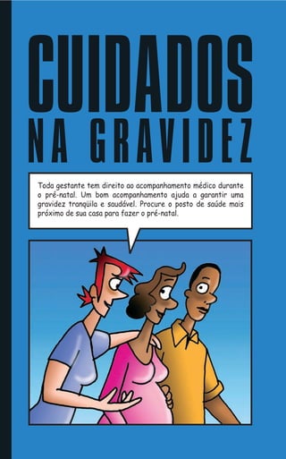 CUIDADOS
N A G R AV I D E Z
Toda gestante tem direito ao acompanhamento médico durante
o pré-natal. Um bom acompanhamento ajuda a garantir uma
gravidez tranqüila e saudável. Procure o posto de saúde mais
próximo de sua casa para fazer o pré-natal.
 