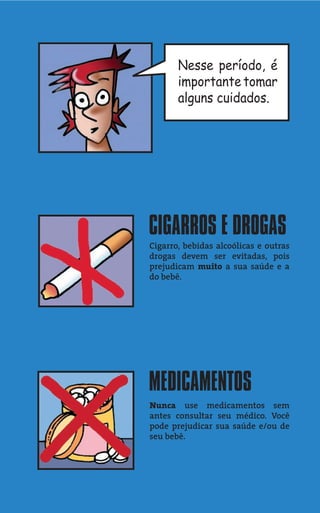 Nesse período, é
       importante tomar
       alguns cuidados.




CIGARROS E DROGAS
Cigarro, bebidas alcoólicas e outras
drogas devem ser evitadas, pois
prejudicam muito a sua saúde e a
do bebê.




MEDICAMENTOS
Nunca use medicamentos sem
antes consultar seu médico. Você
pode prejudicar sua saúde e/ou de
seu bebê.
 
