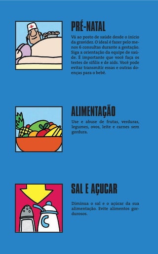 PRÉ-NATAL
Vá ao posto de saúde desde o início
da gravidez. O ideal é fazer pelo me-
nos 6 consultas durante a gestação.
Siga a orientação da equipe de saú-
de. É importante que você faça os
testes de síﬁlis e de aids. Você pode
evitar transmitir essas e outras do-
enças para o bebê.




ALIMENTAÇÃO
Use e abuse de frutas, verduras,
legumes, ovos, leite e carnes sem
gordura.




SAL E AÇUCAR
Diminua o sal e o açúcar da sua
alimentação. Evite alimentos gor-
durosos.
 