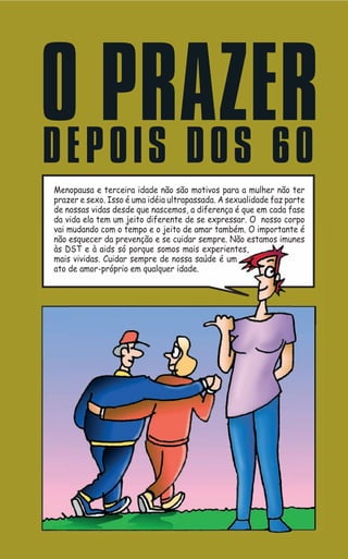 OE PPRAZER
D OIS DOS 60
Menopausa e terceira idade não são motivos para a mulher não ter
prazer e sexo. Isso é uma idéia ultrapassada. A sexualidade faz parte
de nossas vidas desde que nascemos, a diferença é que em cada fase
 