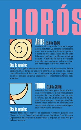 HORÓS                     ÁRIES (21/03 a 20/04)
                          A ariana é forte, ousada, franca e uma po-
                          derosa sedutora. Os homens enrubescem,
                          roem as unhas ou simplesmente perdem
                          o rumo na presença de uma ariana. Sabe
                          lidar com qualquer problema e não foge
                          da luta. A diplomacia não é o seu forte,
                          mas não custa nada usar todo o seu char-
                          me para negociar o uso da camisinha.
Dica de parceiros
Atração fatal pelos nativos de Libra. Contatos quentes com Leão e
Sagitário. Passe longe de Câncer e Escorpião. De Peixes, não espere
nada além de um inferno astral. Gêmos e Aquário — papos cabeça
e ombros amigos. Virgem e Capricórnio — encontros furtivos e bons
amantes.



                          TOURO (21/04 a 20/05)
                          A taurina é vaidosa, gosta de ser admira-
                          da e receber elogios. É responsável como
                          ninguém. Procura relações mais estáveis
                          do que as que rolam numa noite de pai-
                          xão. Como sempre tem os pés no chão,
                          nunca vai se esquecer da camisinha em
                          suas relações. Junto com sua maquiagem
                          leva sempre uma camisinha.
Dica de parceiros
Atração fatal pelos nativos de Escorpião. Contatos quentes com
Câncer e Peixes. Passe longe de Gêmeos e Sagitário. Com Virgem e
Capricórnio, relações mais duradouras. E esqueça de uma vez por
todas os arianos.
 