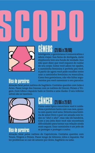 SCOPO                      GÊMEOS (21/05 a 20/06)
                           Inteligente, a geminiana é comunicativa e
                           adora viajar. Sua fama de desligada, meio
                           displicente tem seu fundo de verdade. Isso
                           não quer dizer que você esquece de cuidar
                           do seu corpo. Como você adora ter opções,
                           a camisinha feminina é perfeita pra você.
                           A partir de agora você pode escolher entre
                           usar a camisinha feminina ou masculina.
                           Como boa geminiana, não vão faltar argu-
Dica de parceiros          mentos pra você convencer o seu parceiro.
Atração fatal pelos nativos de Sagitário. Contatos quentes com Leão e
Áries. Passe longe das transas com os nativos de Câncer, Peixes e Vir-
gem. Com Libra e Aquário tudo se limita a uma ilusão. O seu inferno
astral são os taurinos.


                           CÂNCER (21/06 a 21/07)
                           Como uma típica canceriana você é cuida-
                           dosa e protetora tanto com sua casa, quan-
                           to com quem você ama. Detesta essa histó-
                           ria de amor livre e quer ser amada com to-
                           dos os “ohs! e ahs!”, mas não dá bandeira.
                           Com o seu jeito doce você não encontrará
                           diﬁculdades para tornar sua relação ainda
                           mais segura. Usar camisinha é um jeito de
Dica de parceiros          se proteger e proteger o outro.
Atração fatal pelos nativos de Capricórnio. Contatos quentes com
Touro, Virgem e Peixes. Passe longe de Gêmeos, Libra e Aquário. Vai
ter problemas se cair de amores por Áries, Sagitário ou Leão.
 