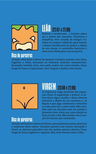 LEÃO (22/07 a 22/08)
                           Radiosa e exuberante, a leonina adora
                           ser o centro das atenções. Charmosa e
                           simpática, vive cercada de amigos. Co-
                           nhece os truques infalíveis para seduzir
                           e deixar literalmente de quatro o objeto
                           do seu desejo. A camisinha feminina é
                           mais uma aliada para sua conquista.

Dica de parceiros
Atração fatal pelos nativos de Aquário. Contatos quentes com Áries,
Sagitário e Libra, deixando na memória histórias inesquecíveis.
Escorpião também atrai, mas pode acabar em curto-circuito. Passe
longe de Touro e Capricórnio. Com Virgem é melhor nem tentar.




                           VIRGEM (23/08 a 22/09)
                           A virginiana exige perfeição das peque-
                           nas coisas. É organizada e prática. A na-
                           tiva deste signo escolhe a dedo, observa
                           primeiro o objeto do seu interesse e, só
                           depois é que joga sutilmente o lencinho
                           no chão para dar o sinal verde. Não acre-
                           dita nem em duendes nem em paixão à
                           primeira vista. Acha que uma relação se
                           forja no dia-a-dia. Não duvide, ela é inca-
                           paz de transar sem camisinha.
Dica de parceiros
Atração fatal pelos nativos de Peixes, principalmente pelos mistérios
e surpresas deste nativo. Contatos quentes com Câncer, Escorpião e
Touro, os minutos passados com eles podem parecer eternos. Passe
longe de Áries, Sagitário e Aquário. Mas evite mesmo Leão e Libra.
 