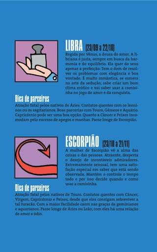 LIBRA (23/09 a 22/10)
                           Regida por Vênus, a deusa do amor. A li-
                           briana é justa, sempre em busca da har-
                           monia e do equilibrio. Ela quer do sexo
                           apenas a perfeição. Tem o dom de resol-
                           ver os problemas com elegância e boa
                           vontade. É muito romântica, se esmera
                           na arte da sedução, sabe criar um bom
                           clima erótico e vai saber usar a camisi-
                           nha no jogo do amor e da conquista.
Dica de parceiros
Atração fatal pelos nativos de Áries. Contatos quentes com os leoni-
nos ou os sagitarianos. Boas parcerias com Touro, Gêmeos e Aquário.
Capricórnio pode ser uma boa opção. Quanto a Câncer e Peixes inco-
modam pelo excesso de apegos e manhas. Passe longe de Escorpião.




                           ESCORPIÃO (23/10 a 21/11)
                           A mulher de Escorpião vê a alma das
                           coisas e das pessoas. Atraente, desperta
                           o desejo de incontáveis admiradores.
                           Extremamente sensual, tem uma satis-
                           fação especial em saber que está sendo
                           observada. Mantém o controle o tempo
                           todo e por isso decide quando e como
                           usar a camisinha.
Dica de parceiros
Atração fatal pelos nativos de Touro. Contatos quentes com Câncer,
Virgem, Capricórnio e Peixes, desde que eles consigam sobreviver a
tal furacão. Com a maior facilidade caem nas graças de geminianos
e aquarianos. Passe longe de Áries ou Leão, com eles há uma relação
de amor e ódio.
 