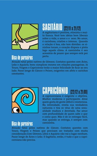 SAGITÁRIO (22/11 a 21/12)
                            A sagitariana é positiva, otimista e mui-
                            to franca. Você tem idéias bem liberais
                            sobre a vida, o amor e o sexo. No amor,
                            é carinhosa, criativa e intensa. Quando
                            a relação é boa, não tem dúvidas: os si-
                            ninhos tocam, o coração dispara e pinta
                            logo aquele clima. A camisinha é seu
                            acessório de prazer que sempre está por
                            perto.
Dica de parceiros
Atração fatal pelos nativos de Gêmeos. Contatos quentes com Áries,
Leão e Aquário, bons cúmplices mesmo em relações passageiras. Já
Touro, Virgem e Capricórnio terão a maior felicidade de ﬁcar ao seu
lado. Passe longe de Câncer e Peixes, exigentes em afeto e carinhos
constantes.




                            CAPRICÓRNIO              (22/12 a 21/01)
                            A capricorniana é exigente e objetiva.
                            Mulher moderna e participante. Atrai
                            quem gosta de gente difícil e misteriosa.
                            Na intimidade, revela sua verdadeira
                            natureza e tira os véus de uma sexu-
                            alidade madura e devotada. Faz amor
                            com profundidade de quem sabe o que
                            e como quer. Não é de se entregar fácil,
                            mas quando se entrega, é sempre com

Dica de parceiros           camisinha.

Atração fatal pelos nativos de Câncer. Contatos quentes com
Touro, Virgem e Peixes que precisam ser tratados com muita
consideração.Com Gêmeos, Libra e Aquário não vai a lugar nenhum.
Passe longe de Áries e Leão. E Sagitário, então, é tudo o que a capri-
corniana não precisa.
 