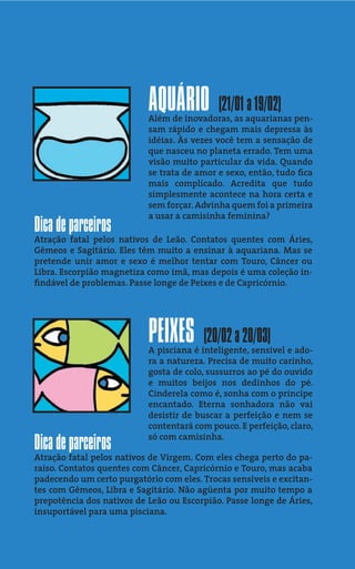 AQUÁRIO          (21/01 a 19/02)
                           Além de inovadoras, as aquarianas pen-
                           sam rápido e chegam mais depressa às
                           idéias. Às vezes você tem a sensação de
                           que nasceu no planeta errado. Tem uma
                           visão muito particular da vida. Quando
                           se trata de amor e sexo, então, tudo ﬁca
                           mais complicado. Acredita que tudo
                           simplesmente acontece na hora certa e
                           sem forçar. Advinha quem foi a primeira
                           a usar a camisinha feminina?
Dica de parceiros
Atração fatal pelos nativos de Leão. Contatos quentes com Áries,
Gêmeos e Sagitário. Eles têm muito a ensinar à aquariana. Mas se
pretende unir amor e sexo é melhor tentar com Touro, Câncer ou
Libra. Escorpião magnetiza como imã, mas depois é uma coleção in-
ﬁndável de problemas. Passe longe de Peixes e de Capricórnio.




                           PEIXES       (20/02 a 20/03)
                           A pisciana é inteligente, sensível e ado-
                           ra a natureza. Precisa de muito carinho,
                           gosta de colo, sussurros ao pé do ouvido
                           e muitos beijos nos dedinhos do pé.
                           Cinderela como é, sonha com o príncipe
                           encantado. Eterna sonhadora não vai
                           desistir de buscar a perfeição e nem se
                           contentará com pouco. E perfeição, claro,
                           só com camisinha.
Dica de parceiros
Atração fatal pelos nativos de Virgem. Com eles chega perto do pa-
raíso. Contatos quentes com Câncer, Capricórnio e Touro, mas acaba
padecendo um certo purgatório com eles. Trocas sensíveis e excitan-
tes com Gêmeos, Libra e Sagitário. Não agüenta por muito tempo a
prepotência dos nativos de Leão ou Escorpião. Passe longe de Áries,
insuportável para uma pisciana.
 