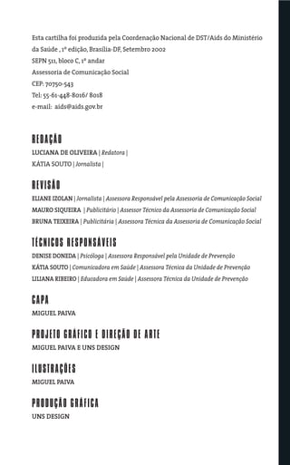 Esta cartilha foi produzida pela Coordenação Nacional de DST/Aids do Ministério
da Saúde , 1º edição, Brasília-DF, Setembro 2002
SEPN 511, bloco C, 1º andar
Assessoria de Comunicação Social
CEP: 70750-543
Tel: 55-61-448-8016/ 8018
e-mail: aids@aids.gov.br




REDAÇÃO
LUCIANA DE OLIVEIRA | Redatora |
KÁTIA SOUTO | Jornalista |


REVISÃO
ELIANE IZOLAN | Jornalista | Assessora Responsável pela Assessoria de Comunicação Social
MAURO SIQUEIRA | Publicitário | Assessor Técnico da Assessoria de Comunicação Social
BRUNA TEIXEIRA | Publicitária | Assessora Técnica da Assessoria de Comunicação Social


TÉCNICOS RESPONSÁVEIS
DENISE DONEDA | Psicóloga | Assessora Responsável pela Unidade de Prevenção
KÁTIA SOUTO | Comunicadora em Saúde | Assessora Técnica da Unidade de Prevenção
LILIANA RIBEIRO | Educadora em Saúde | Assessora Técnica da Unidade de Prevenção


CAPA
MIGUEL PAIVA


PROJETO GRÁFICO E DIREÇÃO DE ARTE
MIGUEL PAIVA E UNS DESIGN


ILUSTRAÇÕES
MIGUEL PAIVA


PRODUÇÃO GRÁFICA
UNS DESIGN
 