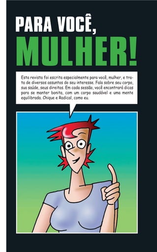 PARA VOCÊ,
MULHER!
Esta revista foi escrita especialmente para você, mulher, e tra-
ta de diversos assuntos do seu interesse. Fala sobre seu corpo,
sua saúde, seus direitos. Em cada sessão, você encontrará dicas
para se manter bonita, com um corpo saudável e uma mente
equilibrada. Chique e Radical, como eu.
 