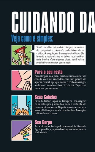 CUIDANDO DA
Veja como é simples:
            Você trabalha, cuida das crianças, da casa e
            do companheiro... Mas não pode deixar de se
            cuidar. A maquiagem é uma grande aliada. Ela
            levanta a auto-estima e deixa toda mulher
            mais bonita. Com algumas dicas, você vai se
            produzir sem gastar quase nada.



           Para o seu rosto
           Para limpar sua pele, misture uma colher de
           chá de óleo de amêndoa com um pouco de
           açúcar cristal, aplique sobre o rosto massage-
           ando com movimentos circulares. Faça isso
           uma vez por semana.


           Seus Cabelos
           Para hidratar, após a lavagem, massageie
           os cabelos por 5 minutos, com o restante de
           cremes hidratantes. Depois, envolva com um
           saco plástico por mais 10 minutos. Enxágüe
           retirando o excesso.


           Seu Corpo
           Para hidratar, beba pelo menos dois litros de
           água por dia, e, após o banho, use sempre um
           hidratante.
 