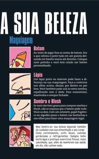 A SUA BELEZA
 Maquiagem
             Batom
             Ao invés de jogar fora os restos de batom, tire
             o que sobrou e junte tudo em um panela dei-
             xando em banho-maria até derreter. Coloque
             num potinho e você terá criado um batom
             personalizado.


             Lápis
             Um lápis preto ou marrom pode fazer a di-
             ferença na sua maquiagem. Faça o contorno
             nos olhos acima, abaixo, por dentro ou por
             fora. Você também pode usá-lo como sombra,
             espalhando com o dedo. Para economizar,
             mantenha-o sempre fechado.

             Sombra e Blush
             Se você não tiver grana para comprar sombra e
             blush, não se esqueça que o batom pode subs-
             tituir os dois. Com um cotonete, papel higiêni-
             co ou algodão passe o batom nas bochechas e
             nos olhos para fazer uma maquiagem legal.


              Mas lembre-se: sua beleza depende também
              de cuidados com sua alimentação e seu corpo.
              Coma corretamente, evite doces, comidas
              gordurosas e refrigerantes. Sempre beba
              muita água e pratique exercícios físicos, como
              caminhada, que, além de manterem sua saúde
              em dia, não custam nada.
 