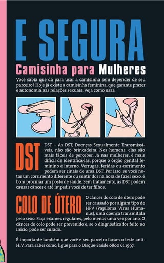 E SEGURA
Camisinha para Mulheres
Você sabia que dá para usar a camisinha sem depender de seu
parceiro? Hoje já existe a camisinha feminina, que garante prazer
e autonomia nas relações sexuais. Veja como usar:




              DST – As DST, Doenças Sexualmente Transmissí-




DST
              veis, não são brincadeira. Nos homens, elas são
              mais fáceis de perceber. Já nas mulheres, é mais
              difícil de identiﬁcá-las, porque o órgão genital fe-
              minino é interno. Verrugas, feridas ou corrimento
              podem ser sinais de uma DST. Por isso, se você no-
tar um corrimento diferente ou sentir dor na hora de fazer sexo, é
bom procurar um posto de saúde. Sem tratamento, as DST podem
causar câncer e até impedir você de ter ﬁlhos.

                                   O câncer do colo de útero pode


COLO DE ÚTERO                      ser causado por algum tipo de
                                   HPV (Papiloma Vírus Huma-
                                   nus), uma doença transmitida
pelo sexo. Faça exames regulares, pelo menos uma vez por ano. O
câncer do colo pode ser prevenido e, se o diagnóstico for feito no
início, pode ser curado.

É importante também que você e seu parceiro façam o teste anti-
HIV. Para saber como, ligue para o Disque-Saúde 0800 61 1997.
 