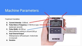 Machine Parameters
Treatment Variables:
A. Current Intensity : 0-80mA
B. Pulse Rate or Frequency: 2-150 Hz or pps
(pulse per second)
C. Pulse Width: 40-250 μs
- Most effective setting is around 200 μs
A. Dual Channel Output
- Widespread or diffused pain: 4 electrode
(2 channel)
A. Duration
 