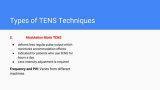Types of TENS Techniques
5. Modulation Mode TENS
● delivers less regular pulse output which
minimizes accommodation effects
● Indicated for patients who use TENS for
hours a day
● Less intensity adjustment is required
Frequency and PW: Varies from different
machines
 