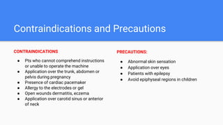 Contraindications and Precautions
CONTRAINDICATIONS
● Pts who cannot comprehend instructions
or unable to operate the machine
● Application over the trunk, abdomen or
pelvis during pregnancy
● Presence of cardiac pacemaker
● Allergy to the electrodes or gel
● Open wounds dermatitis, eczema
● Application over carotid sinus or anterior
of neck
PRECAUTIONS:
● Abnormal skin sensation
● Application over eyes
● Patients with epilepsy
● Avoid epiphyseal regions in children
 