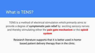 What is TENS?
TENS is a method of electrical stimulation which primarily aims to
provide a degree of symptomatic pain relief by exciting sensory nerves
and thereby stimulating either the pain gate mechanism or the opioid
system
Research literature supports that it is better used in home-
based patient delivery therapy than in the clinic.
 