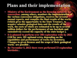 Plans and their implementation
• Ministry of the Environment as the licensing authority for
  concessions ,among others, monitors the implementation of
  the various concession obligations, receives the investor
  annual reports, and complies the final results of the works
  (which gives the opportunity to the State Treasury, to
  acquire valuable geological data and the results of the
  work, the costs of which are estimated to be up to several
  million dollars for the performance of one borehole and
  cumulatively exceed the capacity of the state budget ).
• It is planned to perform over 300 exploration wells by 2021
  (128 for sure, 181 optional extra, depending on the
  capabilities and performance of works by investors).
  Changes in given licenses and the scope of their geological
  works are possible .
• By November 5, 2012 there were performed 33 exploration
  boreholes .
 