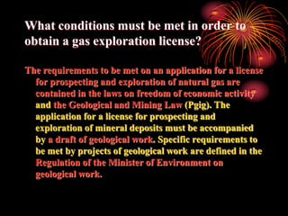 What conditions must be met in order to
obtain a gas exploration license?

The requirements to be met on an application for a license
  for prospecting and exploration of natural gas are
  contained in the laws on freedom of economic activity
  and the Geological and Mining Law (Pgig). The
  application for a license for prospecting and
  exploration of mineral deposits must be accompanied
  by a draft of geological work. Specific requirements to
  be met by projects of geological work are defined in the
  Regulation of the Minister of Environment on
  geological work.
 