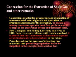 Concession for the Extraction of Shale Gas
and other remarks

• Concessions granted for prospecting and exploration of
  unconventional natural gas are not equivalent to
  granting concessions for the extraction. To obtain a
  mining concession operator must first perform a series
  of steps in the exploration license and document them.
• New Geological and Mining Law came into force in
  2012; however, as several issues still remain unsolved, it
  is planed that the Government will introduce a special
  act dedicated only to hydrocarbons in the future.
• Procedures delay the process of extracting raw
  materials, thus permitting regulations has to be
  simplified in the emerging hydrocarbon law.
 