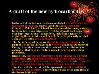 A draft of the new hydrocarbon law

• In the end of the last year has been published a draft of a law on
  hydrocarbons mining, their tax and the Generations Fund
  (“Fundusz Pokolen”) which will invest some of the money raised
  from the tax on gas extraction. It will be strengthened supervision
  over implementation of concessions, including a tender for
  acquiring them , in which will be able to participate only verified
  company (so called pre-qualification).
• The Act is designed to ensure the safety of resale licenses - the
  right of first refusal is reserved for NOKE (National Operator of
  Energy Raw Materials), and the resale will be possible only to
  companies that have successfully passed the pre-qualification
  procedure.
• In addition, exploration concession is to be replaced by a permit
  exploration, and reconnaissance license (normally issued for 5
  years) and mining license (issued at 20-30 years) is to be converted
  into reconnaissance-mining license (issued at about 30 years).
• Together with the permit will be approved timetable and list of
  investment commitments. They will be a basis of the conditions of
  the license fulfillment .
 