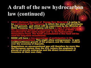 A draft of the new hydrocarbon
law (continued)
•   NOKE (National Operator of Energy Raw Materials) is going to
    be a company of the Treasury, in which the state will participate
    in 100 percent. and which will be supervised by the Minister of
    State Treasury. The company will have a right of first refusal in
    the secondary market of concessions and gains of NOKE will be
    transferred to the state budget and to the Hydrocarbon
    Generations Fund. The funds accumulated in this fund will be
    used for long-term investments.
•   NOKE will have a low percentage of participation in the
    projected investment. This might allow entrepreneurs to gain
    creditworthiness growth of the project, and the state - control
    over the economy of deposits.
•   Regulations on unconventional gas will therefore be more like
    the European system than the U.S. (where the emphasis is
    placed on private enterprise and the direct involvement of
    investors at their own risk).
 