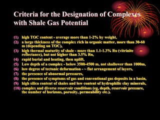 Criteria for the Designation of Complexes
with Shale Gas Potential
(1) high TOC content - average more than 1-2% by weight,
(2) a large thickness of the complex rich in organic matter, more than 30-60
     m (depending on TOC),
(3) high thermal maturity of shale - more than 1.1-1.3% Ro (vitrinite
     reflectance), but not higher than 3.5% Ro,
(4) rapid burial and heating, then uplift,
(5) Low depth of a complex - below 3500-4500 m, not shallower than 1000m,
(6) low degree of tectonic deformation - ~ flat arrangement of layers,
(7) the presence of abnormal pressures,
(8) the presence of symptoms of gas and conventional gas deposits in a basin,
(9) high silica content of shales and low content of hydrophilic clay minerals,
(10) complex and diverse reservoir conditions (eg, depth, reservoir pressure,
     the number of horizons, porosity, permeability etc.).
 