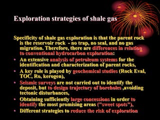 Exploration strategies of shale gas

Specificity of shale gas exploration is that the parent rock
  is the reservoir rock - no trap, no seal, and no gas
  migration. Therefore, there are differences in relation
  to conventional hydrocarbon exploration:
• An extensive analysis of petroleum systems for the
  identification and characterization of parent rocks,
• A key role is played by geochemical studies (Rock Eval,
  TOC, Ro, kerogen),
• Seismic surveys are not carried out to identify the
  deposit, but to design trajectory of boreholes ,avoiding
  tectonic disturbances,
• Obtaining sufficiently large concessions in order to
  identify the most promising areas ("sweet spots"),
• Different strategies to reduce the risk of exploration
 
