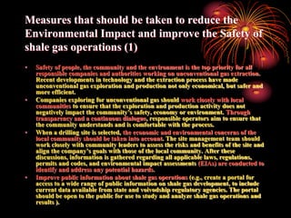 Measures that should be taken to reduce the
Environmental Impact and improve the Safety of
shale gas operations (1)
•   Safety of people, the community and the environment is the top priority for all
    responsible companies and authorities working on unconventional gas extraction.
    Recent developments in technology and the extraction process have made
    unconventional gas exploration and production not only economical, but safer and
    more efficient.
•   Companies exploring for unconventional gas should work closely with local
    communities to ensure that the exploration and production activity does not
    negatively impact the community’s safety, economy or environment. Through
    transparency and a continuous dialogue, responsible operators aim to ensure that
    the community understands and is comfortable with the process.
•   When a drilling site is selected, the economic and environmental concerns of the
    local community should be taken into account. The site management team should
    work closely with community leaders to assess the risks and benefits of the site and
    align the company’s goals with those of the local community. After these
    discussions, information is gathered regarding all applicable laws, regulations,
    permits and codes, and environmental impact assessments (EIAs) are conducted to
    identify and address any potential hazards.
•   Improve public information about shale gas operations (e.g., create a portal for
    access to a wide range of public information on shale gas development, to include
    current data available from state and voivodship regulatory agencies. The portal
    should be open to the public for use to study and analyze shale gas operations and
    results ).
 