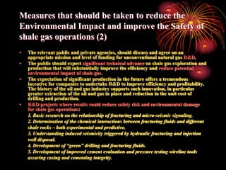 Measures that should be taken to reduce the
Environmental Impact and improve the Safety of
shale gas operations (2)
•   The relevant public and private agencies, should discuss and agree on an
    appropriate mission and level of funding for unconventional natural gas R&D,
•   The public should expect significant technical advance on shale gas exploration and
    production that will substantially improve the efficiency and reduce potential
    environmental impact of shale gas.
•   The expectation of significant production in the future offers a tremendous
    incentive for companies to undertake R&D to improve efficiency and profitability.
    The history of the oil and gas industry supports such innovation, in particular
    greater extraction of the oil and gas in place and reduction in the unit cost of
    drilling and production.
•   R&D projects where results could reduce safety risk and environmental damage
    for shale gas operations:
    1. Basic research on the relationship of fracturing and micro-seismic signaling.
    2. Determination of the chemical interactions between fracturing fluids and different
    shale rocks – both experimental and predictive.
    3. Understanding induced seismicity triggered by hydraulic fracturing and injection
    well disposal.
    4. Development of “green” drilling and fracturing fluids.
    5. Development of improved cement evaluation and pressure testing wireline tools
    assuring casing and cementing integrity.
 