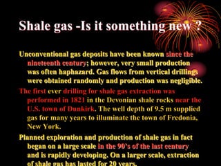 Shale gas -Is it something new ?
Unconventional gas deposits have been known since the
  nineteenth century; however, very small production
  was often haphazard. Gas flows from vertical drillings
  were obtained randomly and production was negligible.
The first ever drilling for shale gas extraction was
  performed in 1821 in the Devonian shale rocks near the
  U.S. town of Dunkirk. The well depth of 9.5 m supplied
  gas for many years to illuminate the town of Fredonia,
  New York.
Planned exploration and production of shale gas in fact
  began on a large scale in the 90’s of the last century
  and is rapidly developing. On a larger scale, extraction
  of shale gas has lasted for 20 years.
 