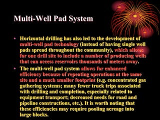 Multi-Well Pad System

• Horizontal drilling has also led to the development of
  multi-well pad technology (instead of having single well
  pads spread throughout the community), which allows
  for one drill site to include a number of producing wells
  that can access reservoirs thousands of meters away.
• The multi-well pad system allows for enhanced
  efficiency because of repeating operations at the same
  site and a much smaller footprint (e.g. concentrated gas
  gathering systems; many fewer truck trips associated
  with drilling and completion, especially related to
  equipment transport; decreased needs for road and
  pipeline constructions, etc.). It is worth noting that
  these efficiencies may require pooling acreage into
  large blocks.
 