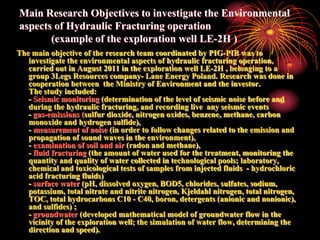 Main Research Objectives to investigate the Environmental
aspects of Hydraulic Fracturing operation
       (example of the exploration well LE-2H )
The main objective of the research team coordinated by PIG-PIB was to
   investigate the environmental aspects of hydraulic fracturing operation,
   carried out in August 2011 in the exploration well LE-2H , belonging to a
   group 3Legs Resources company- Lane Energy Poland. Research was done in
   cooperation between the Ministry of Environment and the investor.
   The study included:
   - Seismic monitoring (determination of the level of seismic noise before and
   during the hydraulic fracturing, and recording live any seismic events
   - gas-emissions (sulfur dioxide, nitrogen oxides, benzene, methane, carbon
   monoxide and hydrogen sulfide),
   - measurement of noise (in order to follow changes related to the emission and
   propagation of sound waves in the environment),
   - examination of soil and air (radon and methane),
   - fluid fracturing (the amount of water used for the treatment, monitoring the
   quantity and quality of water collected in technological pools; laboratory,
   chemical and toxicological tests of samples from injected fluids - hydrochloric
   acid fracturing fluids)
   - surface water (pH, dissolved oxygen, BOD5, chlorides, sulfates, sodium,
   potassium, total nitrate and nitrite nitrogen, Kjeldahl nitrogen, total nitrogen,
   TOC, total hydrocarbons C10 - C40, boron, detergents (anionic and nonionic),
   and sulfides) ;
   - groundwater (developed mathematical model of groundwater flow in the
   vicinity of the exploration well; the simulation of water flow, determining the
   direction and speed).
 