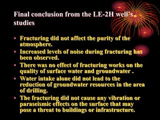 Final conclusion from the LE-2H well’s
studies

• Fracturing did not affect the purity of the
  atmosphere.
• Increased levels of noise during fracturing has
  been observed.
• There was no effect of fracturing works on the
  quality of surface water and groundwater .
• Water intake alone did not lead to the
  reduction of groundwater resources in the area
  of ​drilling.
• The fracturing did not cause any vibration or
  paraseismic effects on the surface that may
  pose a threat to buildings or infrastructure.
 