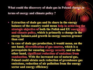 What could the discovery of shale gas in Poland change in
terms of energy and climate policy ?

• Extraction of shale gas and its share in the energy
  balance of the country could mean help in achieving the
  strategic objective of both the Polish and EU energy
  and climate policy, which is primarily a change in the
  energy balance,and growth in energy sources greener
  than coal
• In case of shale gas production, it would mean, on the
  one hand, diversification of gas sources, which is a
  prerequisite for ensuring energy security and on the
  other hand, significant reduction of emissions from
  combustion. With the increased use of natural gas,
  Poland could obtain such reduction of greenhouse gas
  emissions, reduction of air pollution from the energy
  sector and energy efficiency
 