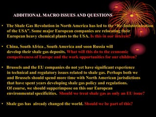 ADDITIONAL MACRO ISSUES AND QUESTIONS

• The Shale Gas Revolution in North America has led to the “Re-Industrialzation
  of the USA”. Some major European companies are relocating their
  European heavy chemical plants to the USA. Is this in our interest?

• China, South Africa , South America and soon Russia will
  develop their shale gas deposits. What will this do to the economic
  competiveness of Europe and the work opportunities for our children?

• Brussels and the EU companies do not yet have significant experience
  in technical and regulatory issues related to shale gas. Perhaps both we
  and Brussels should spend more time with North American jurisdictions
  that have spent years developing shale gas policy and regulations.
  Of course, we should supperimpose on this our European
  environmental specificities. Should we treat shale gas as only an EU issue?

• Shale gas has already changed the world. Should we be part of this?
 