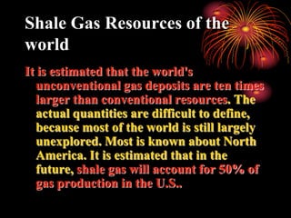 Shale Gas Resources of the
world
It is estimated that the world's
  unconventional gas deposits are ten times
  larger than conventional resources. The
  actual quantities are difficult to define,
  because most of the world is still largely
  unexplored. Most is known about North
  America. It is estimated that in the
  future, shale gas will account for 50% of
  gas production in the U.S..
 