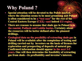 Why Poland ?
• Special attention will be devoted to the Polish market,
  where the situation seems to be most promising and Poland
  is often considered to be a “test case” for the rest of the
  Central Eastern Europe (CEE) –and indeed EU-region .
• There are reasons to assume that shale gas in Poland is in
  the coastal, Podlasie and Lublin basins. Certainty about
  the resources will be better defined after the planned
  drillings.
• Geological data on the possibility of extracting shale gas in
  Poland will be available after the completion of testing and
  drilling carried out by investors on the basis of licenses for
  exploration and prospecting of deposits of natural gas.
  Confirmed information should appear in the next 3-5
  years. One will then determine the feasibility of extracting
  gas from shale - its profitability and investor’s interest.
 