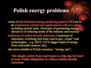 Polish energy problems
-some of old-fashioned energy producing plants(CHP) are to
   be modernized ,rebuilt and supplemented with new plants,
   including nuclear units (forecasts of purchasing energy
   abroad or of reducing needs of the industry and society)
-reduction of carbon dioxide emissions ( treatment of
   emissions; switching fuel from coal to gas; „clean” coal
   technologies – e.g. IGCC, CCS; bigger input of energy
   from renewable sources, etc),
-the most suitable to Polish resources “energy mix”,

  The simple switch from coal to gas is a big step forward
  to meet Polish obligations to reduce carbon dioxide
  emissions
 