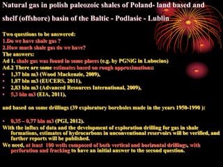 Natural gas in polish paleozoic shales of Poland- land based and
shelf (offshore) basin of the Baltic - Podlasie - Lublin

Two questions to be answered:
1.Do we have shale gas ?
2.How much shale gas do we have?
The answers:
Ad 1. shale gas was found in some places (e.g. by PGNiG in Lubocino)
Ad.2 There are some estimates based on rough approximations:
• 1,37 bln m3 (Wood Mackenzie, 2009),
• 1,87 bln m3 (EUCERS, 2011),
• 2,83 bln m3 (Advanced Resources International, 2009),
• 5,3 bln m3 (EIA, 2011),

and based on some drillings (39 exploratory boreholes made ​in the years 1950-1990 ):

• 0,35 – 0,77 bln m3 (PGI, 2012).
With the influx of data and the development of exploration drilling for gas in shale
   formations, estimates of hydrocarbons in unconventional reservoirs will be verified, and
   further reports will be published.
We need, at least 100 wells composed of both vertical and horizontal drillings, with
   perforation and fracking to have an initial answer to the second question.
 