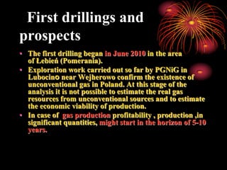 First drillings and
prospects
• The first drilling began in June 2010 in the area
  of ​Łebień (Pomerania).
• Exploration work carried out so far by PGNiG in
  Lubocino near Wejherowo confirm the existence of
  unconventional gas in Poland. At this stage of the
  analysis it is not possible to estimate the real gas
  resources from unconventional sources and to estimate
  the economic viability of production.
• In case of gas production profitability , production ,in
  significant quantities, might start in the horizon of 5-10
  years.
 