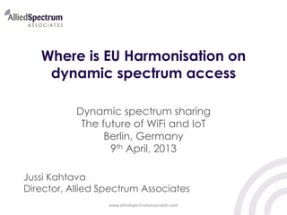 Where is EU Harmonisation on
dynamic spectrum access
Dynamic spectrum sharing
The future of WiFi and IoT
Berlin, Germany
9th April, 2013
Jussi Kahtava
Director, Allied Spectrum Associates
www.alliedspectrumassociates.com

 