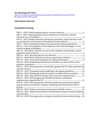 EU	
  utlysningar	
  HT	
  2014	
  
http://ec.europa.eu/research/participants/portal/doc/call/h2020/common/1587763-­‐
08._health_wp2014-­‐2015_en.pdf	
  	
  
	
  
Informations	
  Material.	
  
	
  
	
  
Innehållsförteckning:	
  
	
  
PHC	
  2	
  –	
  2015:	
  Understanding	
  diseases:	
  systems	
  medicine	
  ................................................	
  2	
  
PHC	
  3	
  -­‐	
  2015:	
  Understanding	
  common	
  mechanisms	
  of	
  diseases	
  and	
  their	
  
relevance	
  in	
  co-­‐morbidities	
  ..............................................................................................................	
  2	
  
PHC	
  4	
  –	
  2015:	
  Health	
  promotion	
  and	
  disease	
  prevention:	
  improved	
  inter-­‐sector	
  
co-­‐operation	
  for	
  environment	
  and	
  health	
  based	
  interventions	
  .......................................	
  3	
  
PHC	
  6	
  –	
  2014:	
  Evaluating	
  existing	
  screening	
  and	
  prevention	
  programmes	
  ...............	
  4	
  
PHC	
  11	
  –	
  2015:	
  Development	
  of	
  new	
  diagnostic	
  tools	
  and	
  technologies:	
  in	
  vivo	
  
medical	
  imaging	
  technologies	
  .........................................................................................................	
  5	
  
PHC	
  12	
  –	
  2014/2015:	
  Clinical	
  research	
  for	
  the	
  validation	
  of	
  biomarkers	
  and/or	
  
diagnostic	
  medical	
  devices	
  ................................................................................................................	
  5	
  
PHC	
  14	
  –	
  2015:	
  New	
  therapies	
  for	
  rare	
  diseases	
  ....................................................................	
  6	
  
PHC	
  15	
  –	
  2014/2015:	
  Clinical	
  research	
  on	
  regenerative	
  medicine	
  ................................	
  7	
  
PHC	
  16	
  –	
  2015:	
  Tools	
  and	
  technologies	
  for	
  advanced	
  therapies	
  .....................................	
  8	
  
PHC	
  18	
  –	
  2015:	
  Establishing	
  effectiveness	
  of	
  health	
  care	
  interventions	
  in	
  the	
  
paediatric	
  population	
  ..........................................................................................................................	
  8	
  
PHC	
  21	
  –	
  2015:	
  Advancing	
  active	
  and	
  healthy	
  ageing	
  with	
  ICT:	
  Early	
  risk	
  detection	
  
and	
  intervention	
  ....................................................................................................................................	
  9	
  
PHC	
  22	
  –	
  2015:	
  Promoting	
  mental	
  wellbeing	
  in	
  the	
  ageing	
  population	
  ....................	
  10	
  
PHC	
  24	
  –	
  2015:	
  Piloting	
  personalised	
  medicine	
  in	
  health	
  and	
  care	
  systems	
  ...........	
  11	
  
PHC	
  25	
  –	
  2015:	
  Advanced	
  ICT	
  systems	
  and	
  services	
  for	
  Integrated	
  Care	
  .................	
  11	
  
PHC	
  27	
  –	
  2015:	
  Self-­‐management	
  of	
  health	
  and	
  disease	
  and	
  patient	
  
empowerment	
  supported	
  by	
  ICT	
  ................................................................................................	
  13	
  
PHC	
  28	
  –	
  2015:	
  Self-­‐management	
  of	
  health	
  and	
  disease	
  and	
  decision	
  support	
  
systems	
  based	
  on	
  predictive	
  computer	
  modelling	
  used	
  by	
  the	
  patient	
  him	
  or	
  
herself	
  ......................................................................................................................................................	
  14	
  
PHC	
  29	
  –	
  2015:	
  Public	
  procurement	
  of	
  innovative	
  eHealth	
  services	
  ..........................	
  15	
  
PHC	
  30	
  –	
  2015:	
  Digital	
  representation	
  of	
  health	
  data	
  to	
  improve	
  disease	
  diagnosis	
  
and	
  treatment	
  ......................................................................................................................................	
  17	
  
PHC	
  33	
  –	
  2015:	
  New	
  approaches	
  to	
  improve	
  predictive	
  human	
  safety	
  testing	
  ......	
  18	
  
	
  
	
   	
  
 