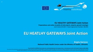 EU HEALTHY GATEWAYS Joint Action
Preparedness and action at points of entry (ports, airports, ground crossings)
Joint Action 04-2017 / Grant Agreement Number: 801493
The EU HEALTHY GATEWAYS Joint Action has received funding from the European Union, in the framework of the Third Health Programe (2014-2020).
The content of this presentation represents the views of the author only and is his/her sole responsibility; it cannot be considered to reflect the views of the European Commission and/or the Consumers, Health, Agriculture and Food
Executive Agency (CHAFEA) or any other body of the European Union. The European Commission and the Agency do not accept any responsibility for use that may be made of the information it contains.
EU HEATLHY GATEWAYS Joint Action
“
Brigita Kairiene
National Public Health Centre under the Ministry of health, Lithuania
 