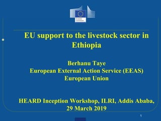 
1
EU support to the livestock sector in
Ethiopia
Berhanu Taye
European External Action Service (EEAS)
European Union
HEARD Inception Workshop, ILRI, Addis Ababa,
29 March 2019
 