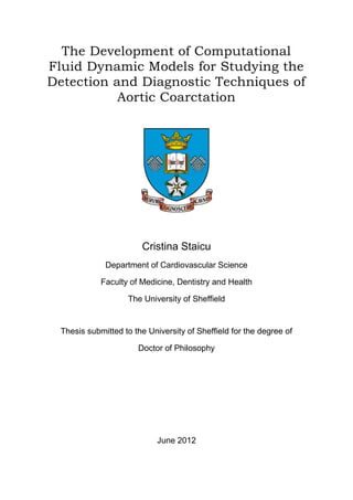 The Development of Computational
Fluid Dynamic Models for Studying the
Detection and Diagnostic Techniques of
Aortic Coarctation
Cristina Staicu
Department of Cardiovascular Science
Faculty of Medicine, Dentistry and Health
The University of Sheffield
Thesis submitted to the University of Sheffield for the degree of
Doctor of Philosophy
June 2012
 