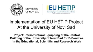 UNIVERSITY
OF NOVI SAD

Implementation of EU HETIP Project
At the University of Novi Sad
Project: Infrastructural Equipping of the Central
Building of the University of Novi Sad for E-Services
in the Educational, Scientific and Research Work

 