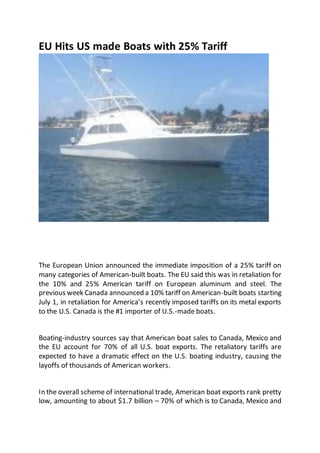 EU Hits US made Boats with 25% Tariff
The European Union announced the immediate imposition of a 25% tariff on
many categories of American-built boats. The EU said this was in retaliation for
the 10% and 25% American tariff on European aluminum and steel. The
previous week Canada announced a 10% tariff on American-built boats starting
July 1, in retaliation for America’s recently imposed tariffs on its metal exports
to the U.S. Canada is the #1 importer of U.S.-made boats.
Boating-industry sources say that American boat sales to Canada, Mexico and
the EU account for 70% of all U.S. boat exports. The retaliatory tariffs are
expected to have a dramatic effect on the U.S. boating industry, causing the
layoffs of thousands of American workers.
In the overall scheme of international trade, American boat exports rank pretty
low, amounting to about $1.7 billion – 70% of which is to Canada, Mexico and
 