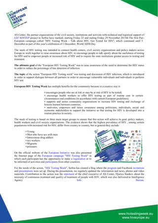 AS Center, the partner organizations of the civil society, institutions and activists with technical and logistical support o f GIZ SOSYEP project in Serbia have marked, starting Friday 22 and ending Friday 29 November 2013th The first Pan - European campaign called "HIV Testing Week - Talk about HIV, Get Tested for HIV'', which continued until 5 
December as part of this year's celebration of 1 December, World AIDS Day. 
The week of HIV testing was intended to connect health centers, civil society organizations and policy makers across Europe to work together to raise awareness about HIV, to encourage people to talk openly about the usefulness of testing for HIV and to empower people at increased risk of HIV and to require the state institutions greater access to testing and treatment. 
The ultimate goal of the ''European HIV Testing Week'' was to raise awareness of the need to determine the HIV status in order to reduce the percentage of late detection of infection. 
The topic of the action "European HIV Testing week'' was testing and discussion of HIV infection, which is introduced in order to support dialogue between all partners in order to encourage vulnerable individuals and individuals to perform HIV test. 
European HIV Testing Week has multiple benefits for the community because in a creative way it: 
• encourages people who are at risk or may be at risk of HIV to be tested; 
• encourage health workers to offer HIV testing as part of routine care in certain 
circumstances and conditions (in accordance with current European guidelines); 
• supports and unites community organizations to increase HIV testing and exchange of lessons learned between countries; 
• motivates, empowers and raises awareness among politicians, individuals, social and economic stakeholders to support the initiative so that testing for HIV is developed into a routine practice in society. 
The week of testing is based on three main target groups to ensure that this action will achieve its goal: policy makers, health workers and civil society organizations. The evidence shows that the highest prevalence of HIV , among certain populations with increased risk for HIV, differ from country to country, but in general they include: 
• Young 
• Men who have sex with men 
• Intravenous drug addicts 
• sex workers 
• Migrante 
• prisoners 
On the official website of the European Initiative was also presented the Internet page of the European campaign "HIV Testing Week" in which each participant has the opportunity to make a registration or to be informed of activities and participants from other countries. 
For the needs of the action, "HIV Testing Week", Serbia has created a blog where the program and Facebook invitations and presentations were set up. During the presentation, we regularly updated the information and news, photos and video materials. Contribution to the action was the statement of the chief executive of AS Center, Djurica Stankov about the necessity of continuous treatment and quality of treatment of people with HIV, which was also delivered to Intelligence Agency Info Bureau.  